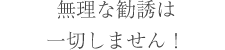 無理な勧誘は一切しません！